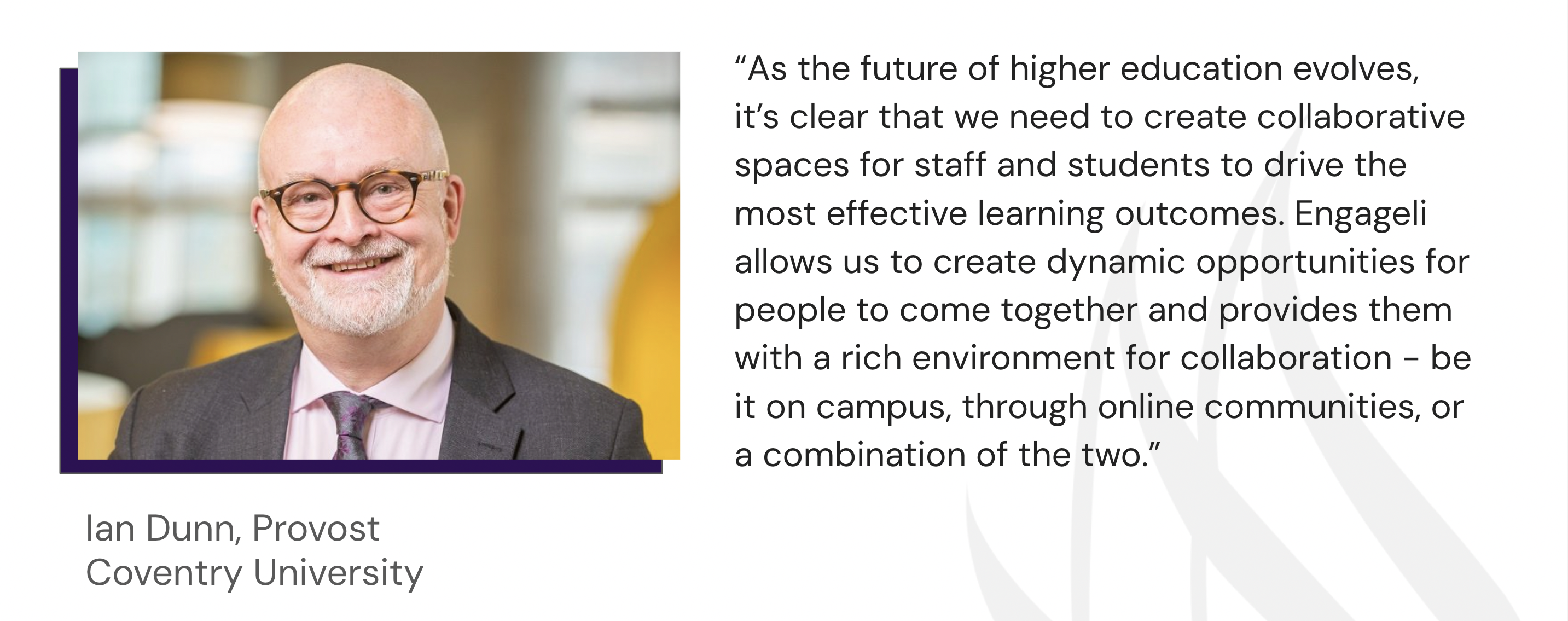 Quote by Ian Dunn, Provost of Coventry University: “As the future of higher education evolves, it’s clear that we need to create collaborative spaces for staff and students to drive the most effective learning outcomes. Engageli allows us to create dynamic opportunities for people to come together and provides them with a rich environment for collaboration - be it on campus, through online communities, or a combination of the two."