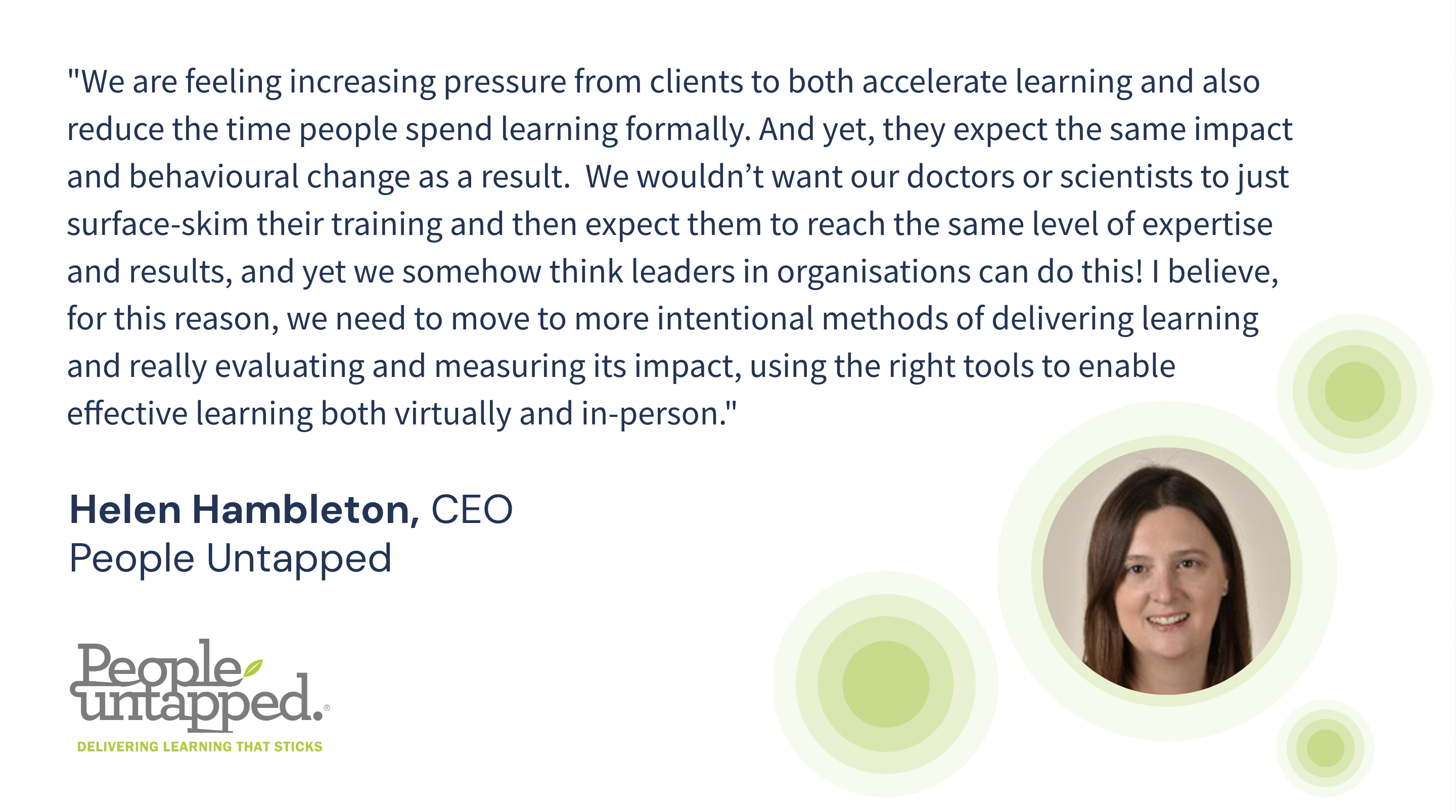 Helen Hambleton, CEO of People Untapped says: "We are feeling increasing pressure from clients to both accelerate learning and also reduce the time people spend learning formally. And yet, they expect the same impact and behavioural change as a result.  We wouldn’t want our doctors or scientists to just surface-skim their training and then expect them to reach the same level of expertise and results, and yet we somehow think leaders in organisations can do this! I believe, for this reason, we need to move to more intentional methods of delivering learning and really evaluating and measuring its impact, using the right tools to enable effective learning both virtually and in-person."